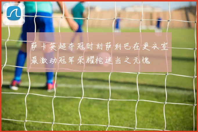 萨卡英超夺冠时刻萨利巴在更衣室最激动冠军荣耀枪迷当之无愧