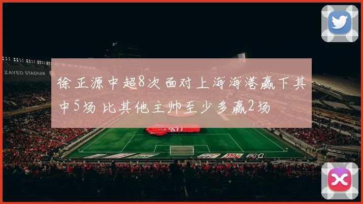 徐正源中超8次面对上海海港赢下其中5场 比其他主帅至少多赢2场
